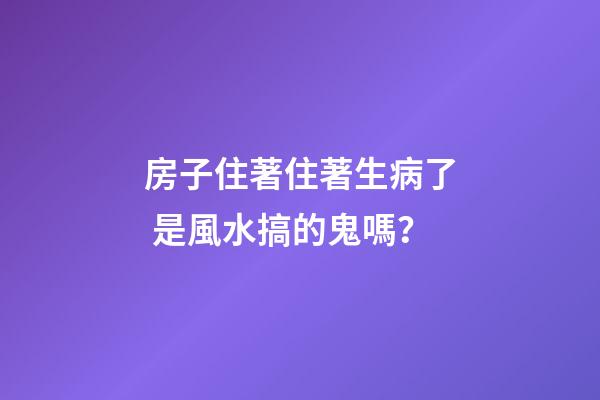 房子住著住著生病了 是風水搞的鬼嗎？